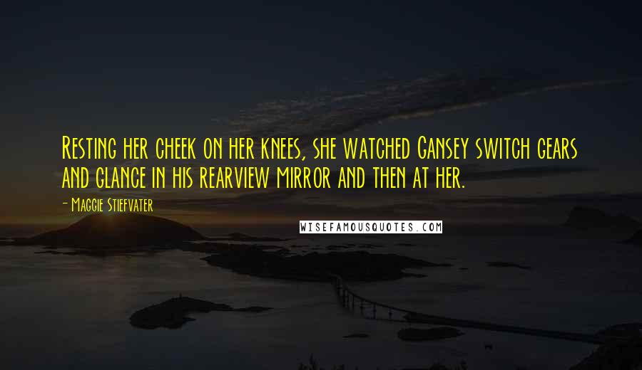 Maggie Stiefvater Quotes: Resting her cheek on her knees, she watched Gansey switch gears and glance in his rearview mirror and then at her.