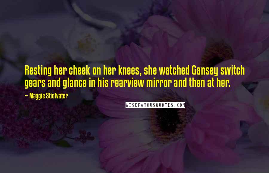 Maggie Stiefvater Quotes: Resting her cheek on her knees, she watched Gansey switch gears and glance in his rearview mirror and then at her.