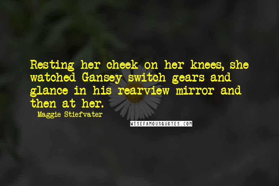 Maggie Stiefvater Quotes: Resting her cheek on her knees, she watched Gansey switch gears and glance in his rearview mirror and then at her.