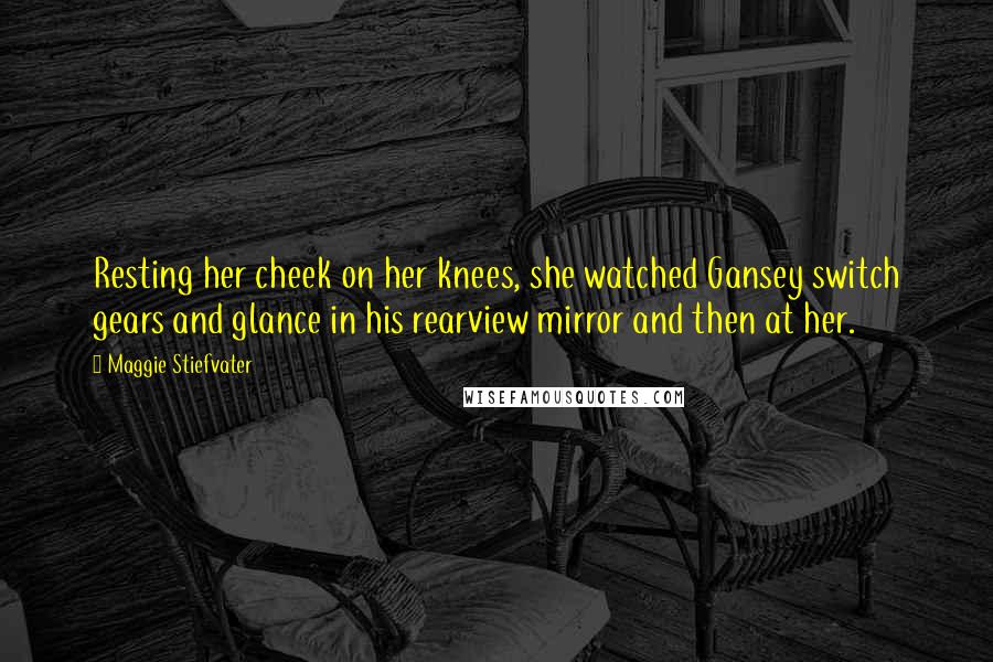 Maggie Stiefvater Quotes: Resting her cheek on her knees, she watched Gansey switch gears and glance in his rearview mirror and then at her.