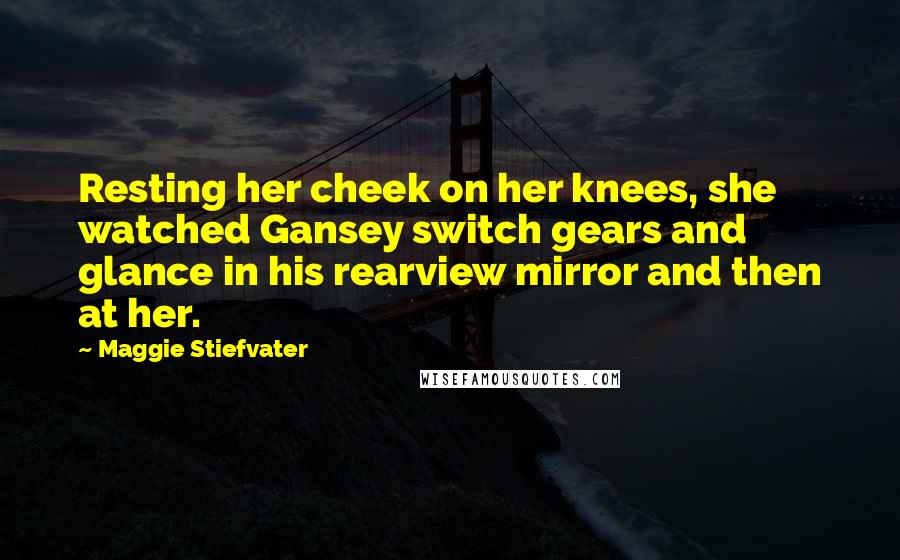 Maggie Stiefvater Quotes: Resting her cheek on her knees, she watched Gansey switch gears and glance in his rearview mirror and then at her.