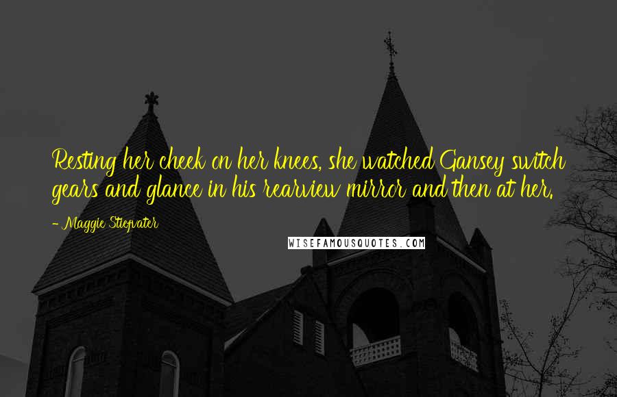 Maggie Stiefvater Quotes: Resting her cheek on her knees, she watched Gansey switch gears and glance in his rearview mirror and then at her.