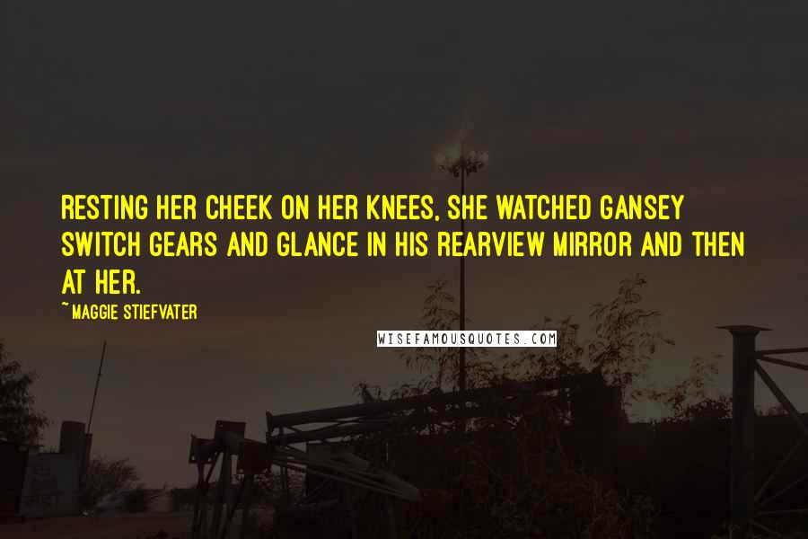 Maggie Stiefvater Quotes: Resting her cheek on her knees, she watched Gansey switch gears and glance in his rearview mirror and then at her.