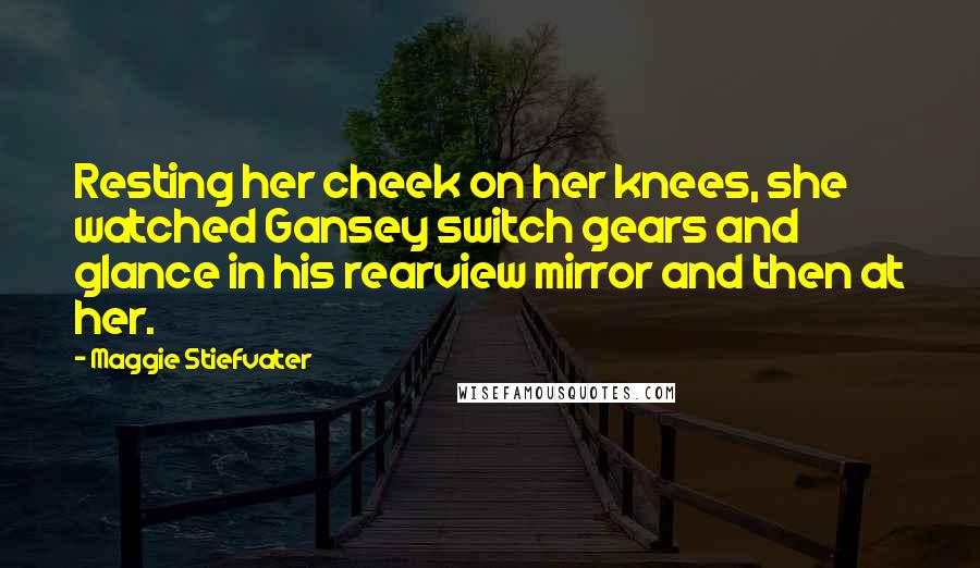 Maggie Stiefvater Quotes: Resting her cheek on her knees, she watched Gansey switch gears and glance in his rearview mirror and then at her.