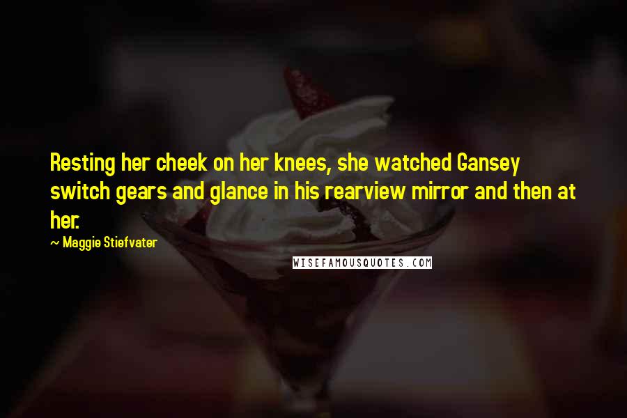 Maggie Stiefvater Quotes: Resting her cheek on her knees, she watched Gansey switch gears and glance in his rearview mirror and then at her.