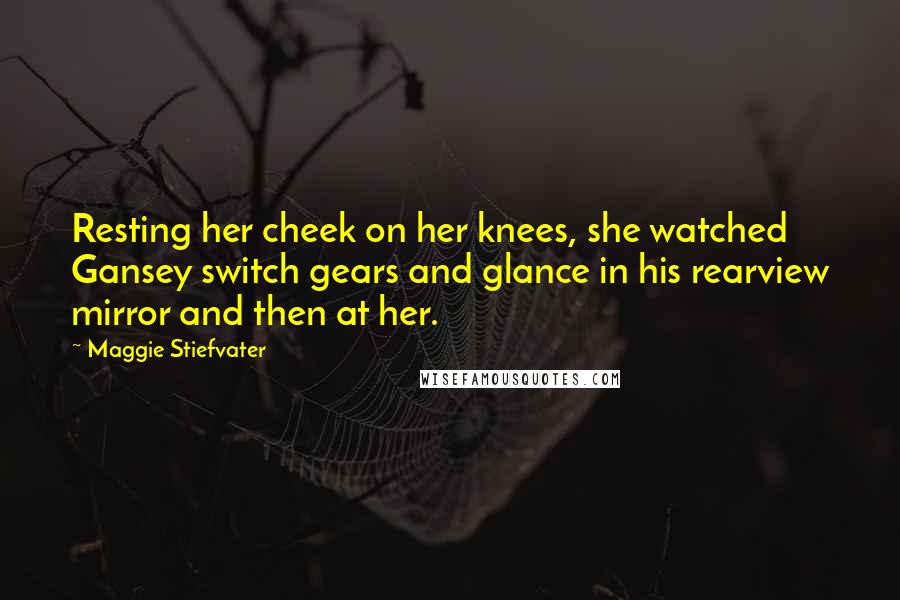 Maggie Stiefvater Quotes: Resting her cheek on her knees, she watched Gansey switch gears and glance in his rearview mirror and then at her.