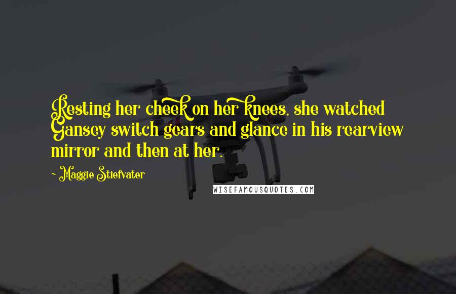 Maggie Stiefvater Quotes: Resting her cheek on her knees, she watched Gansey switch gears and glance in his rearview mirror and then at her.