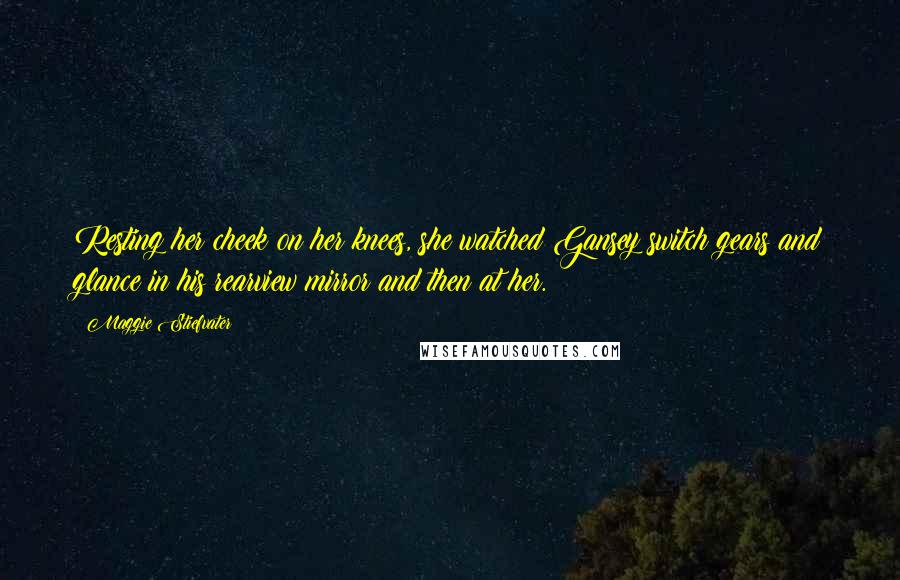 Maggie Stiefvater Quotes: Resting her cheek on her knees, she watched Gansey switch gears and glance in his rearview mirror and then at her.