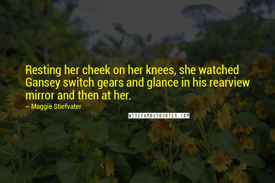 Maggie Stiefvater Quotes: Resting her cheek on her knees, she watched Gansey switch gears and glance in his rearview mirror and then at her.