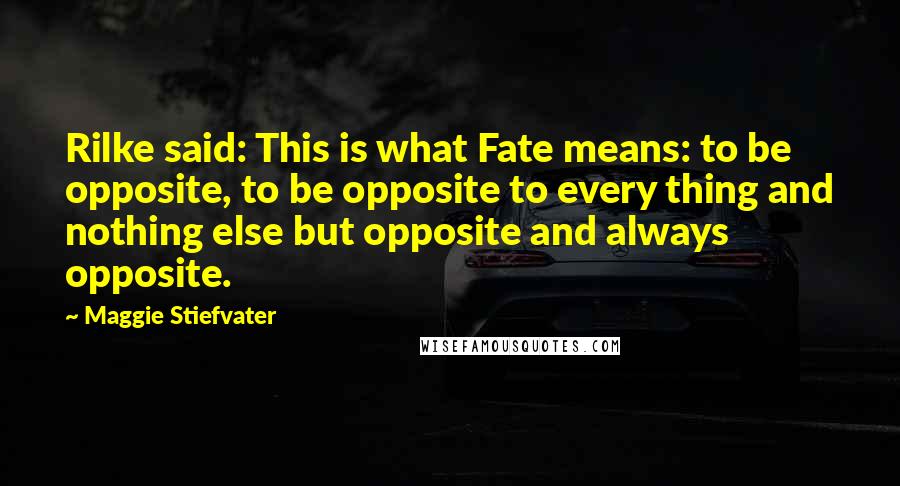 Maggie Stiefvater Quotes: Rilke said: This is what Fate means: to be opposite, to be opposite to every thing and nothing else but opposite and always opposite.
