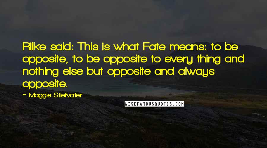 Maggie Stiefvater Quotes: Rilke said: This is what Fate means: to be opposite, to be opposite to every thing and nothing else but opposite and always opposite.