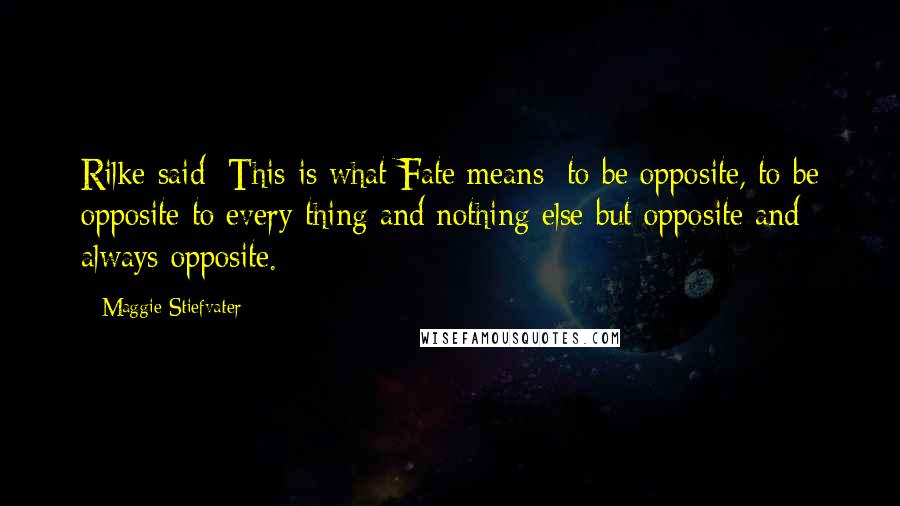 Maggie Stiefvater Quotes: Rilke said: This is what Fate means: to be opposite, to be opposite to every thing and nothing else but opposite and always opposite.