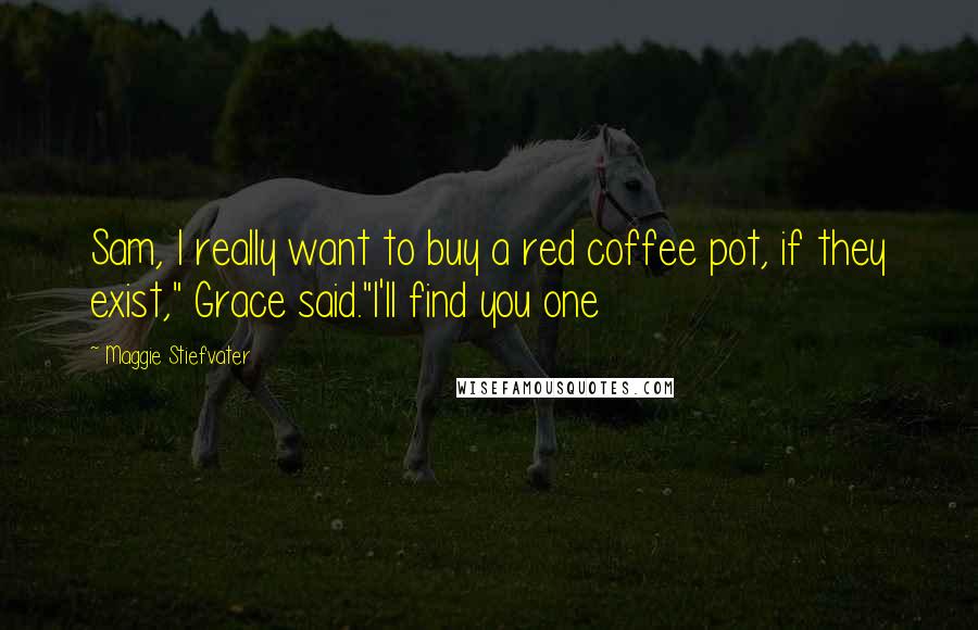 Maggie Stiefvater Quotes: Sam, I really want to buy a red coffee pot, if they exist," Grace said."I'll find you one