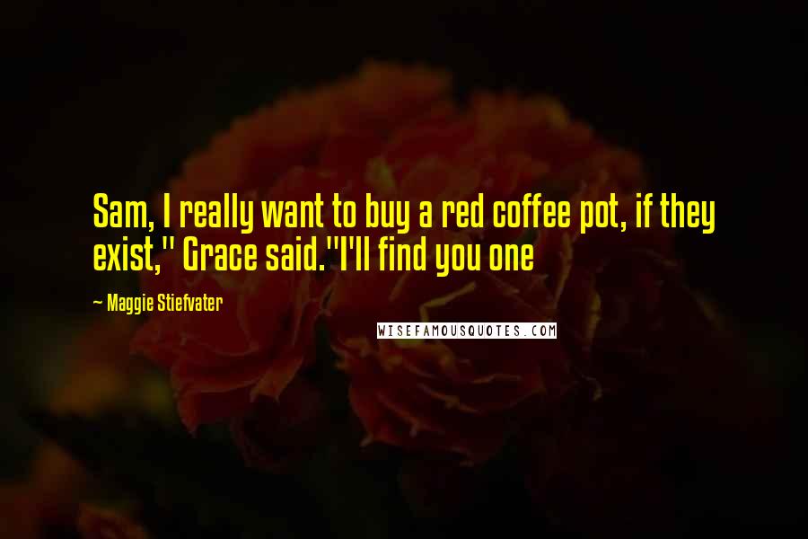 Maggie Stiefvater Quotes: Sam, I really want to buy a red coffee pot, if they exist," Grace said."I'll find you one