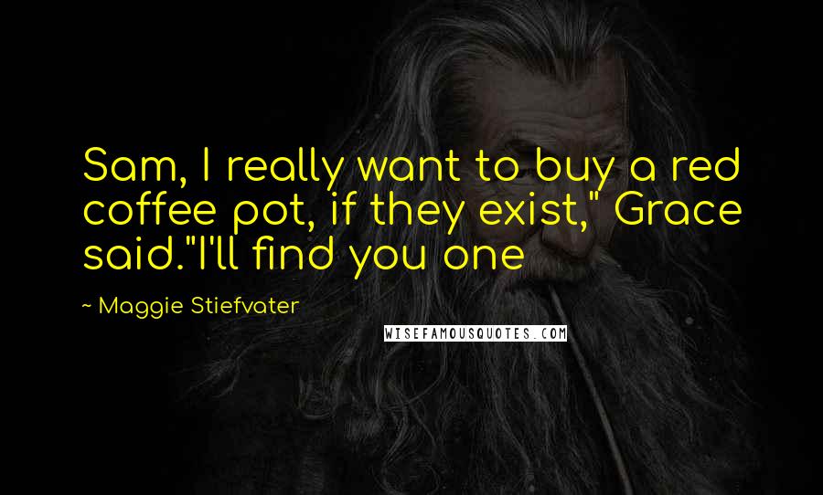 Maggie Stiefvater Quotes: Sam, I really want to buy a red coffee pot, if they exist," Grace said."I'll find you one