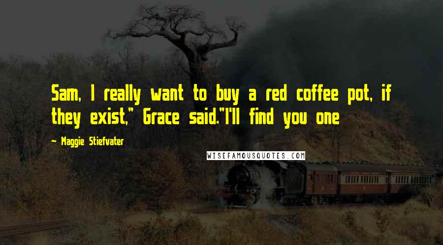 Maggie Stiefvater Quotes: Sam, I really want to buy a red coffee pot, if they exist," Grace said."I'll find you one