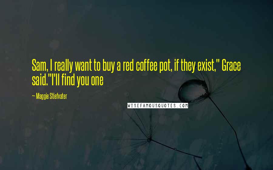Maggie Stiefvater Quotes: Sam, I really want to buy a red coffee pot, if they exist," Grace said."I'll find you one