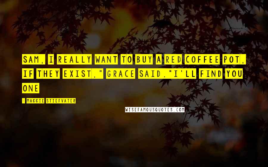 Maggie Stiefvater Quotes: Sam, I really want to buy a red coffee pot, if they exist," Grace said."I'll find you one