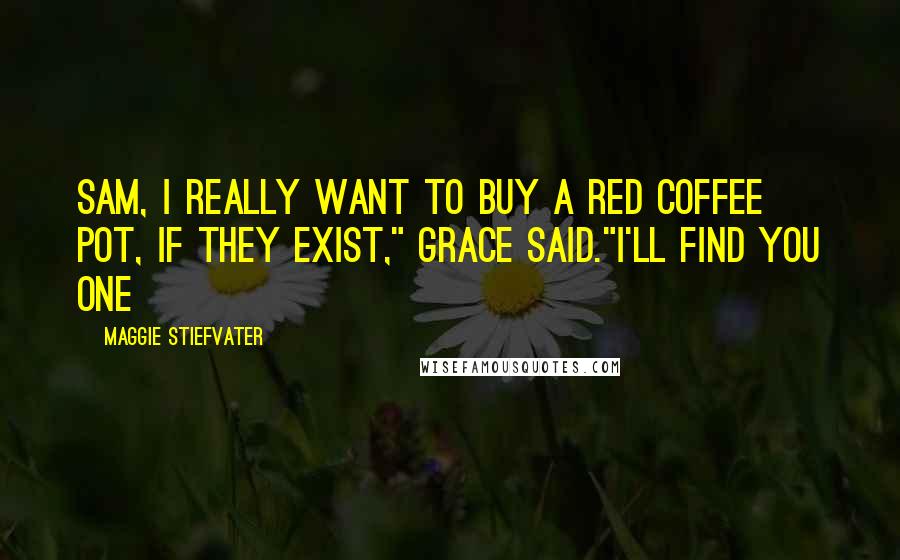 Maggie Stiefvater Quotes: Sam, I really want to buy a red coffee pot, if they exist," Grace said."I'll find you one