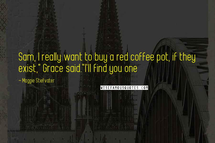Maggie Stiefvater Quotes: Sam, I really want to buy a red coffee pot, if they exist," Grace said."I'll find you one