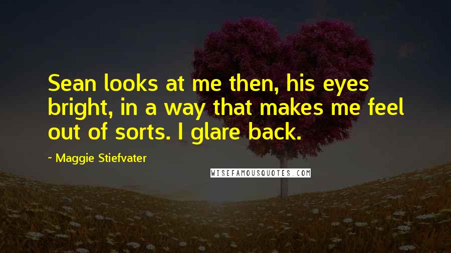 Maggie Stiefvater Quotes: Sean looks at me then, his eyes bright, in a way that makes me feel out of sorts. I glare back.