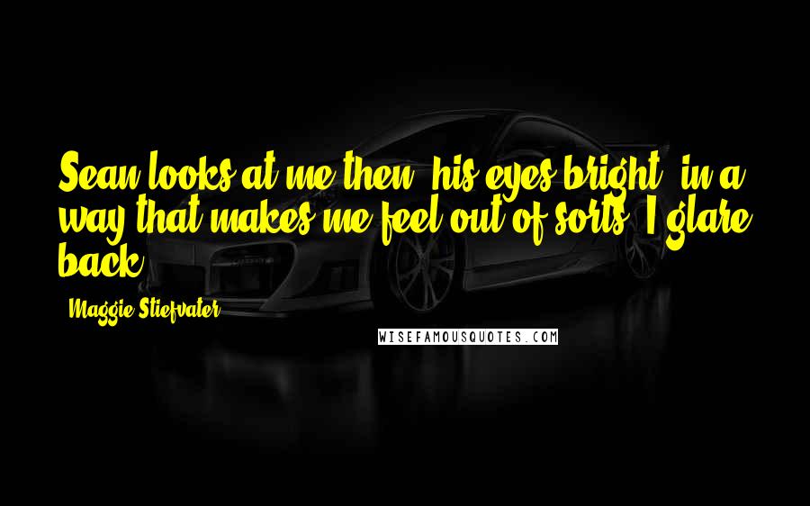 Maggie Stiefvater Quotes: Sean looks at me then, his eyes bright, in a way that makes me feel out of sorts. I glare back.