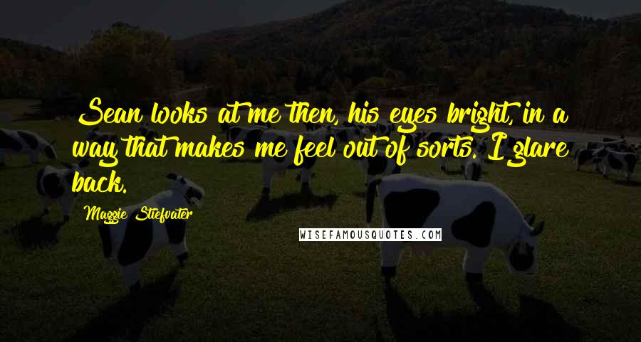 Maggie Stiefvater Quotes: Sean looks at me then, his eyes bright, in a way that makes me feel out of sorts. I glare back.