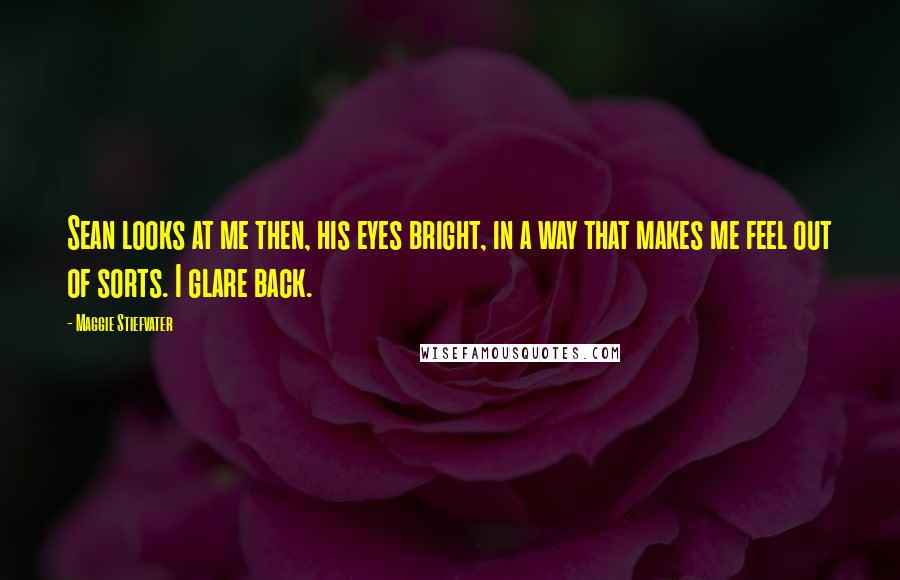 Maggie Stiefvater Quotes: Sean looks at me then, his eyes bright, in a way that makes me feel out of sorts. I glare back.