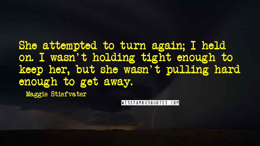 Maggie Stiefvater Quotes: She attempted to turn again; I held on. I wasn't holding tight enough to keep her, but she wasn't pulling hard enough to get away.