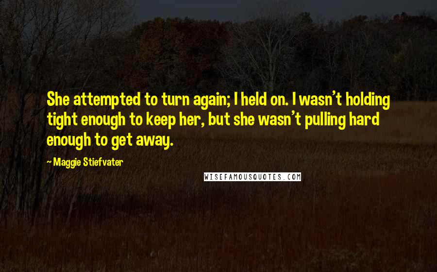 Maggie Stiefvater Quotes: She attempted to turn again; I held on. I wasn't holding tight enough to keep her, but she wasn't pulling hard enough to get away.