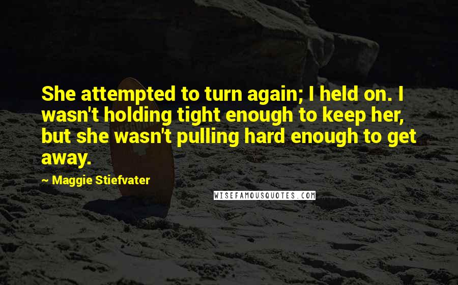 Maggie Stiefvater Quotes: She attempted to turn again; I held on. I wasn't holding tight enough to keep her, but she wasn't pulling hard enough to get away.