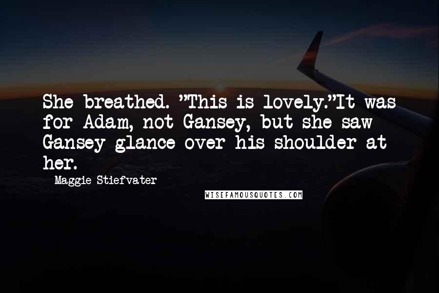 Maggie Stiefvater Quotes: She breathed. "This is lovely."It was for Adam, not Gansey, but she saw Gansey glance over his shoulder at her.