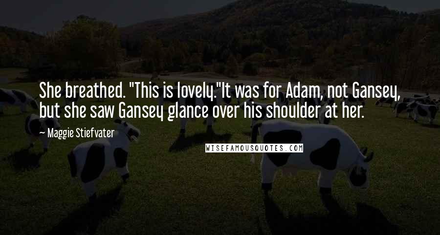 Maggie Stiefvater Quotes: She breathed. "This is lovely."It was for Adam, not Gansey, but she saw Gansey glance over his shoulder at her.