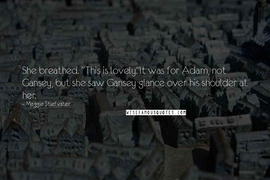 Maggie Stiefvater Quotes: She breathed. "This is lovely."It was for Adam, not Gansey, but she saw Gansey glance over his shoulder at her.