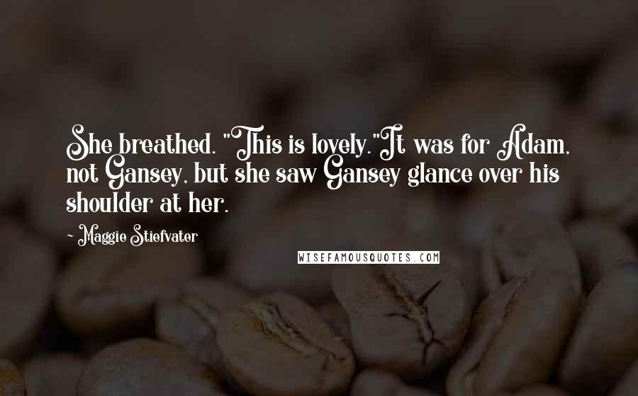 Maggie Stiefvater Quotes: She breathed. "This is lovely."It was for Adam, not Gansey, but she saw Gansey glance over his shoulder at her.