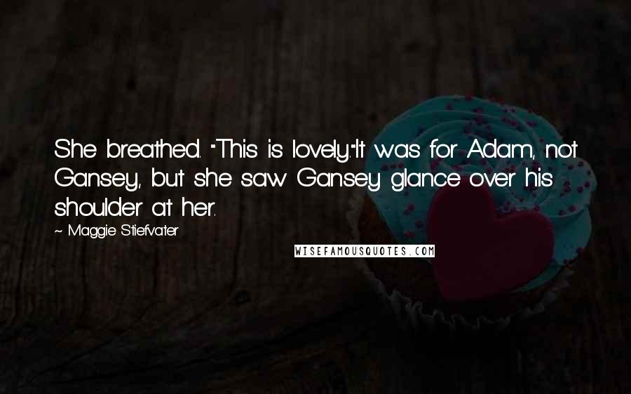 Maggie Stiefvater Quotes: She breathed. "This is lovely."It was for Adam, not Gansey, but she saw Gansey glance over his shoulder at her.