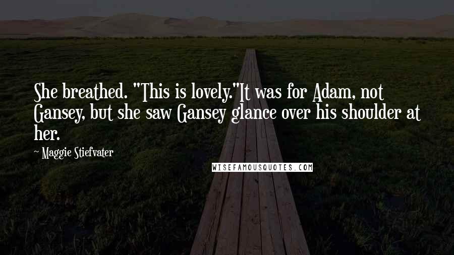 Maggie Stiefvater Quotes: She breathed. "This is lovely."It was for Adam, not Gansey, but she saw Gansey glance over his shoulder at her.