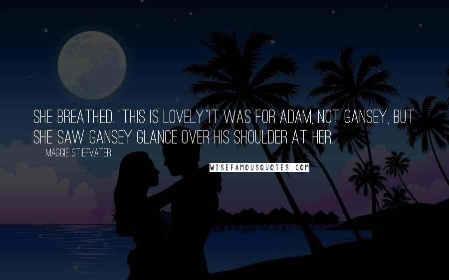 Maggie Stiefvater Quotes: She breathed. "This is lovely."It was for Adam, not Gansey, but she saw Gansey glance over his shoulder at her.