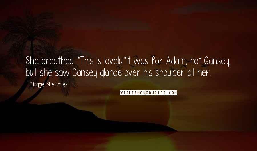 Maggie Stiefvater Quotes: She breathed. "This is lovely."It was for Adam, not Gansey, but she saw Gansey glance over his shoulder at her.