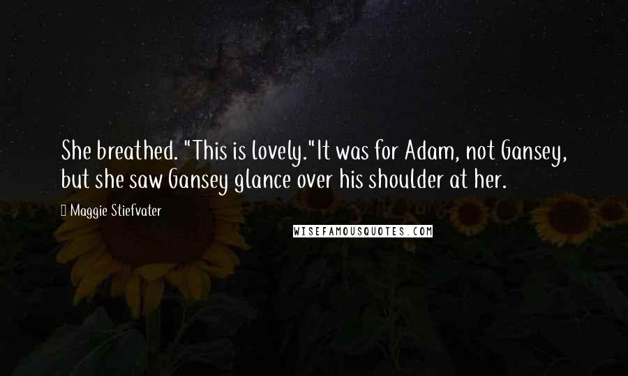 Maggie Stiefvater Quotes: She breathed. "This is lovely."It was for Adam, not Gansey, but she saw Gansey glance over his shoulder at her.