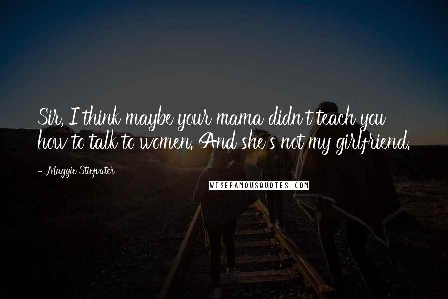 Maggie Stiefvater Quotes: Sir, I think maybe your mama didn't teach you how to talk to women. And she's not my girlfriend.