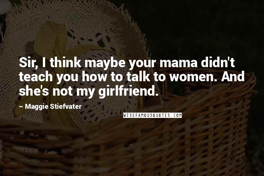 Maggie Stiefvater Quotes: Sir, I think maybe your mama didn't teach you how to talk to women. And she's not my girlfriend.