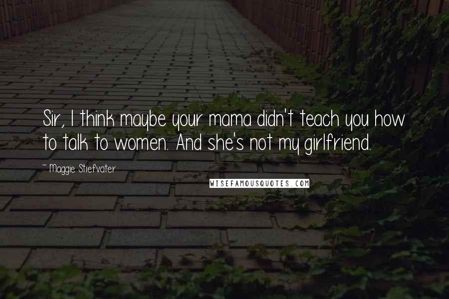 Maggie Stiefvater Quotes: Sir, I think maybe your mama didn't teach you how to talk to women. And she's not my girlfriend.