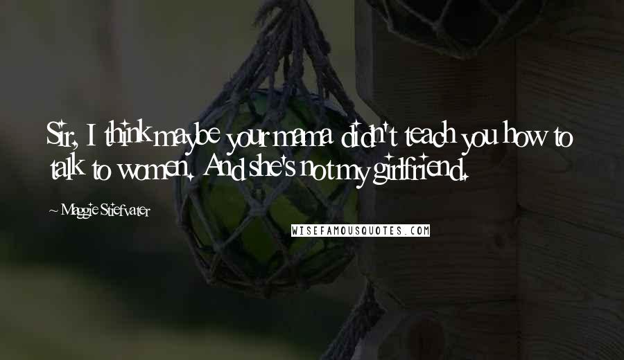 Maggie Stiefvater Quotes: Sir, I think maybe your mama didn't teach you how to talk to women. And she's not my girlfriend.