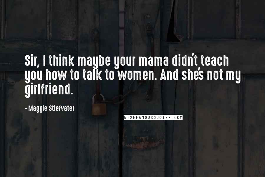 Maggie Stiefvater Quotes: Sir, I think maybe your mama didn't teach you how to talk to women. And she's not my girlfriend.