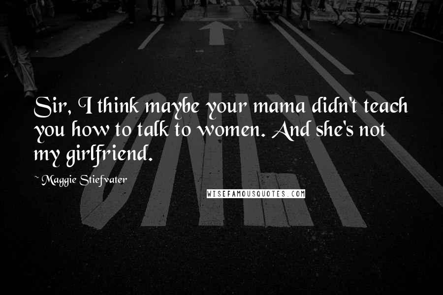 Maggie Stiefvater Quotes: Sir, I think maybe your mama didn't teach you how to talk to women. And she's not my girlfriend.