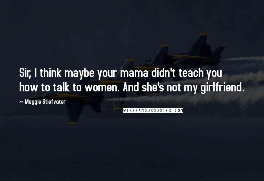 Maggie Stiefvater Quotes: Sir, I think maybe your mama didn't teach you how to talk to women. And she's not my girlfriend.