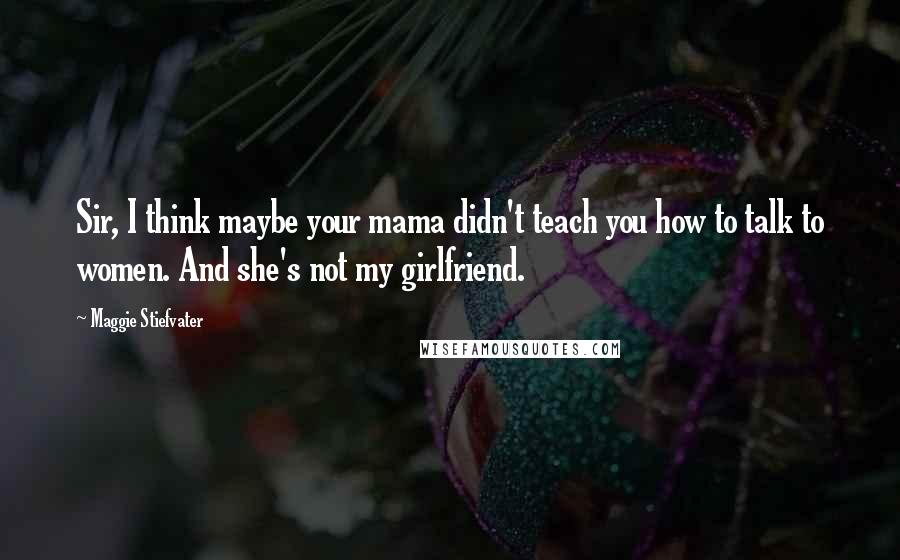 Maggie Stiefvater Quotes: Sir, I think maybe your mama didn't teach you how to talk to women. And she's not my girlfriend.