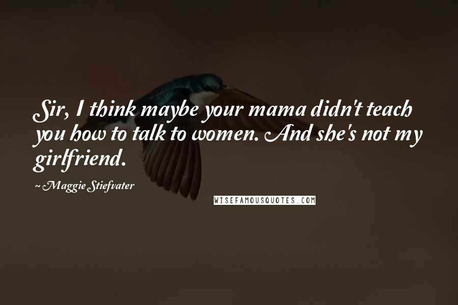 Maggie Stiefvater Quotes: Sir, I think maybe your mama didn't teach you how to talk to women. And she's not my girlfriend.