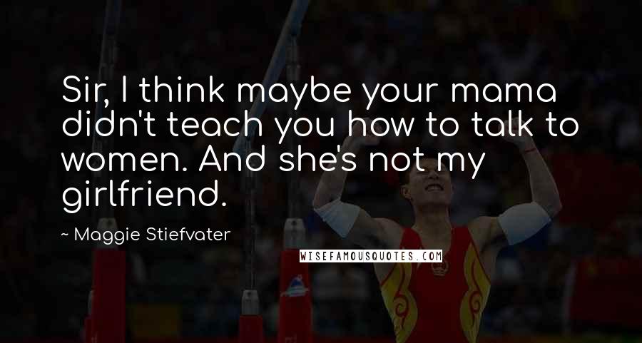 Maggie Stiefvater Quotes: Sir, I think maybe your mama didn't teach you how to talk to women. And she's not my girlfriend.